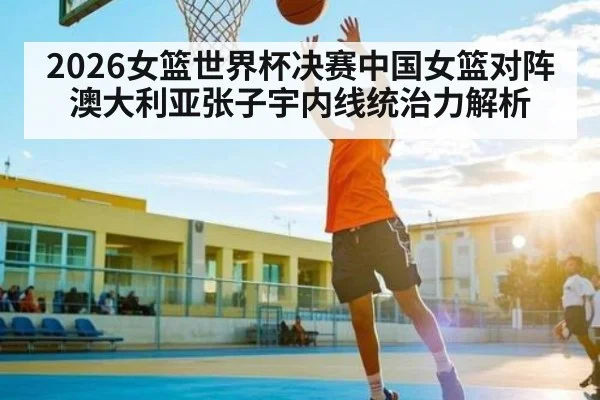 2026女篮世界杯决赛中国女篮对阵澳大利亚张子宇内线统治力解析
